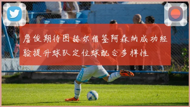 詹俊期待图赫尔借鉴阿森纳成功经验提升球队定位球配合多样性