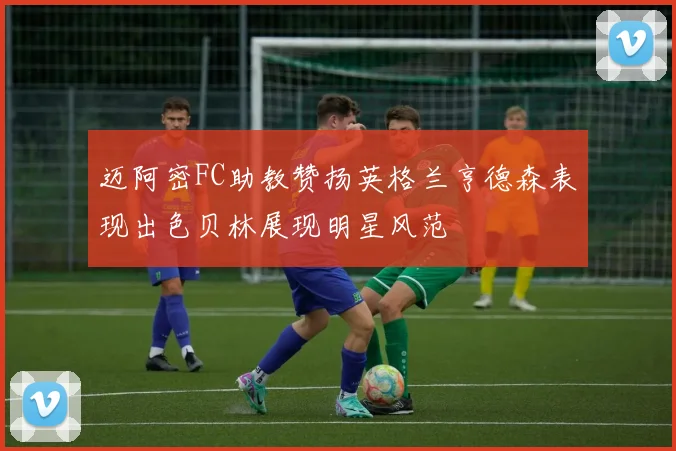 迈阿密FC助教赞扬英格兰亨德森表现出色贝林展现明星风范