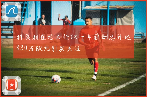 科莫利在尤文任职一年薪酬总计达830万欧元引发关注