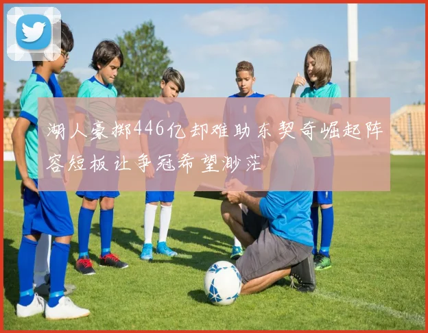 湖人豪掷446亿却难助东契奇崛起阵容短板让争冠希望渺茫