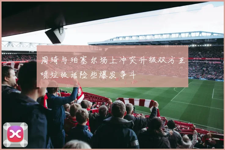 周琦与珀塞尔场上冲突升级双方互喷垃圾话险些爆发争斗