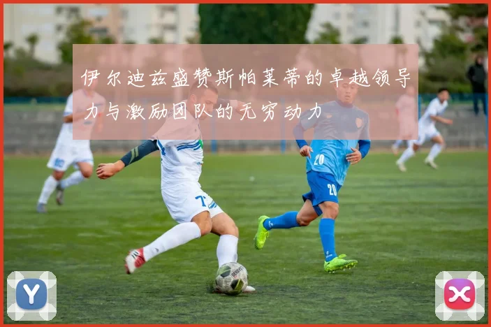 伊尔迪兹盛赞斯帕莱蒂的卓越领导力与激励团队的无穷动力