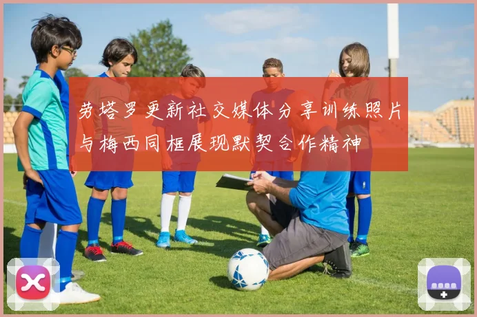 劳塔罗更新社交媒体分享训练照片与梅西同框展现默契合作精神