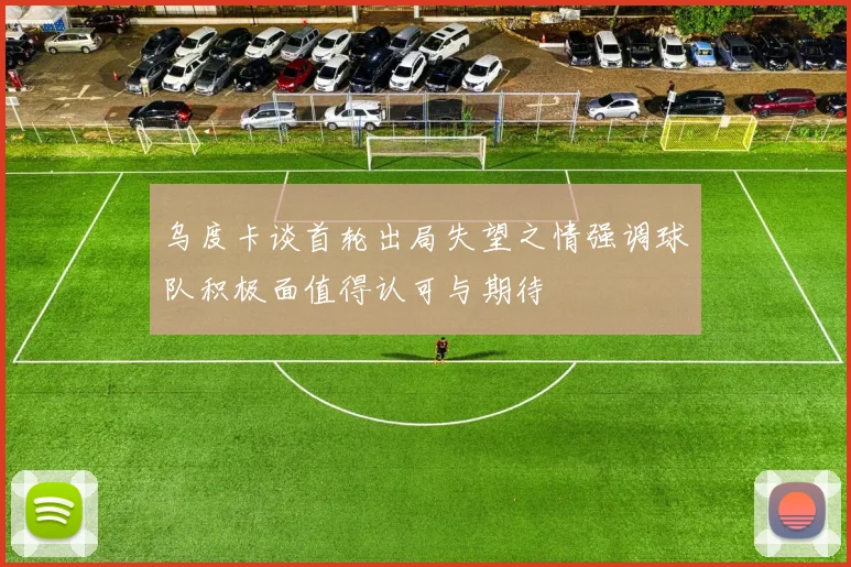 乌度卡谈首轮出局失望之情强调球队积极面值得认可与期待