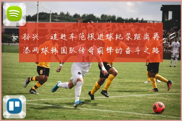 孙兴慜追赶车范根进球纪录距离再添两球韩国队传奇前锋的奋斗之路