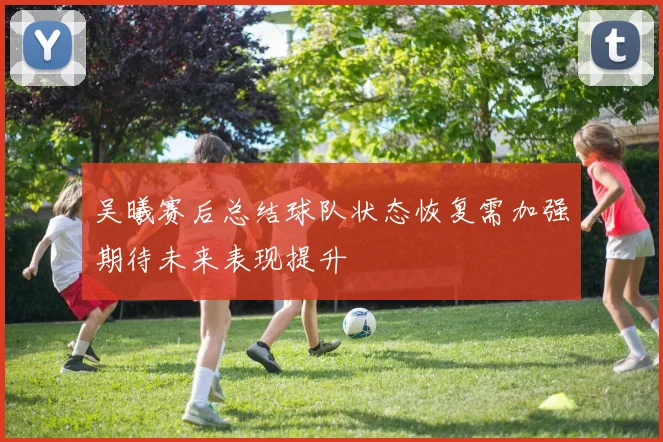 吴曦赛后总结球队状态恢复需加强期待未来表现提升