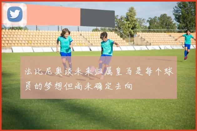 法比尼奥谈未来归属皇马是每个球员的梦想但尚未确定去向