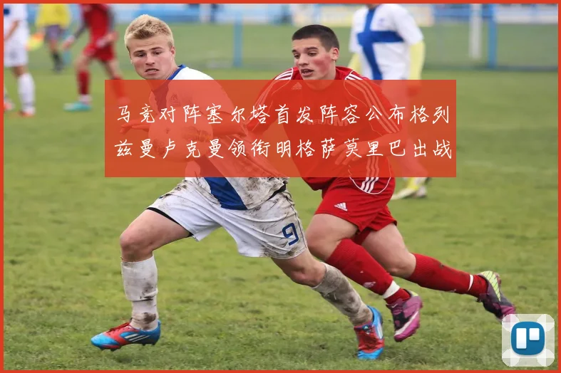 马竞对阵塞尔塔首发阵容公布格列兹曼卢克曼领衔明格萨莫里巴出战