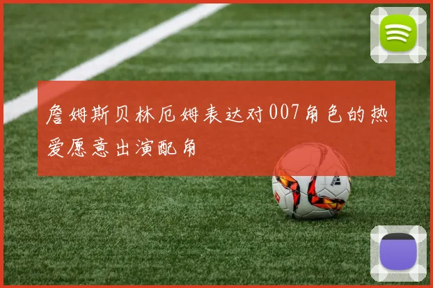 詹姆斯贝林厄姆表达对007角色的热爱愿意出演配角