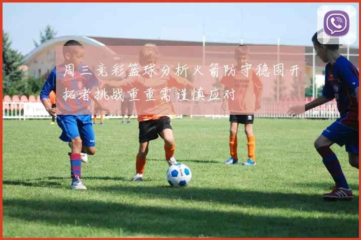 周三竞彩篮球分析火箭防守稳固开拓者挑战重重需谨慎应对