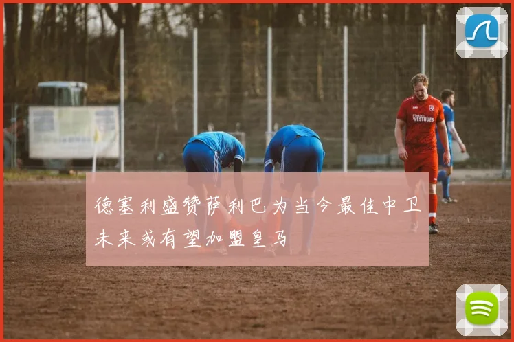 德塞利盛赞萨利巴为当今最佳中卫未来或有望加盟皇马