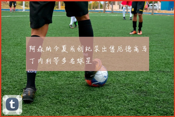 阿森纳今夏或创纪录出售厄德高马丁内利等多名球星