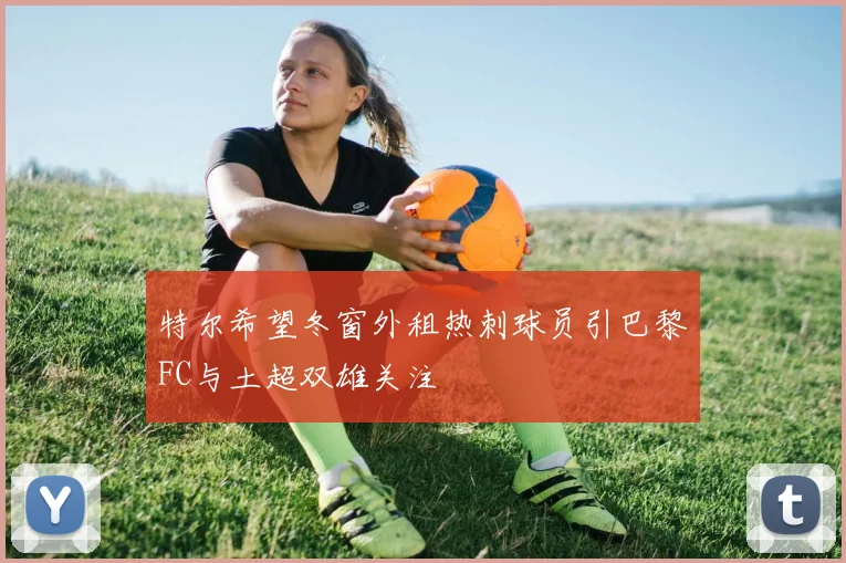 特尔希望冬窗外租热刺球员引巴黎FC与土超双雄关注