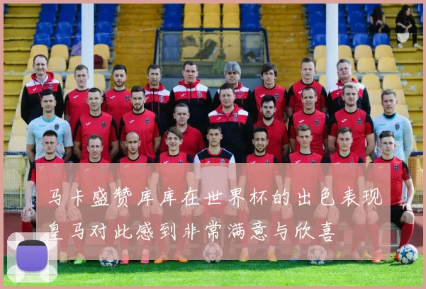 马卡盛赞库库在世界杯的出色表现皇马对此感到非常满意与欣喜