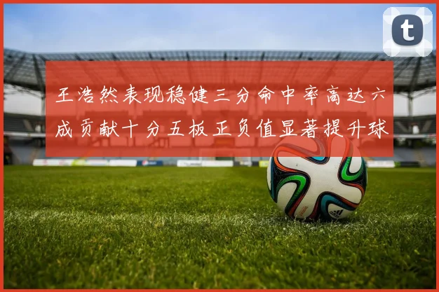 王浩然表现稳健三分命中率高达六成贡献十分五板正负值显著提升球队表现