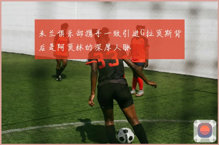 米兰俱乐部携手一致引进G拉莫斯背后是阿莫林的深厚人脉