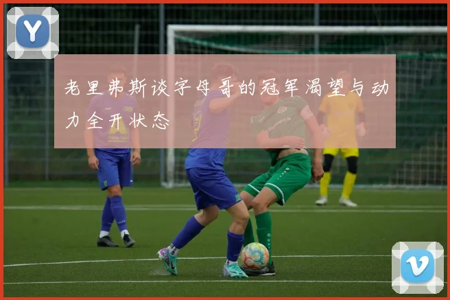 老里弗斯谈字母哥的冠军渴望与动力全开状态