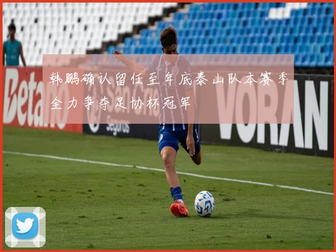 韩鹏确认留任至年底泰山队本赛季全力争夺足协杯冠军