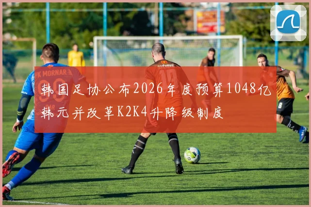 韩国足协公布2026年度预算1048亿韩元并改革K2K4升降级制度