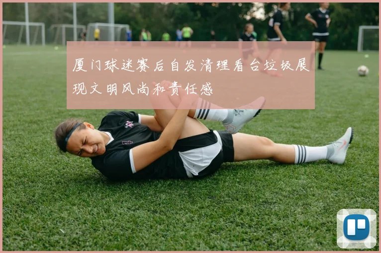厦门球迷赛后自发清理看台垃圾展现文明风尚和责任感