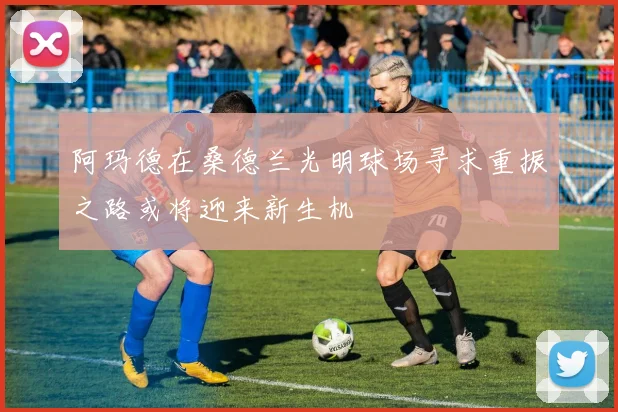 阿玛德在桑德兰光明球场寻求重振之路或将迎来新生机