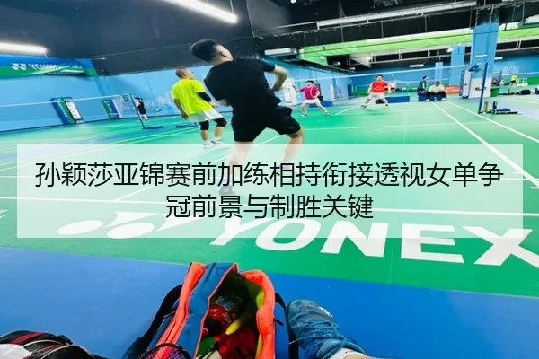 孙颖莎亚锦赛前加练相持衔接透视女单争冠前景与制胜关键